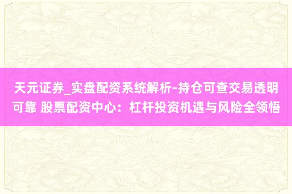 天元证券_实盘配资系统解析-持仓可查交易透明可靠 股票配资中心：杠杆投资机遇与风险全领悟