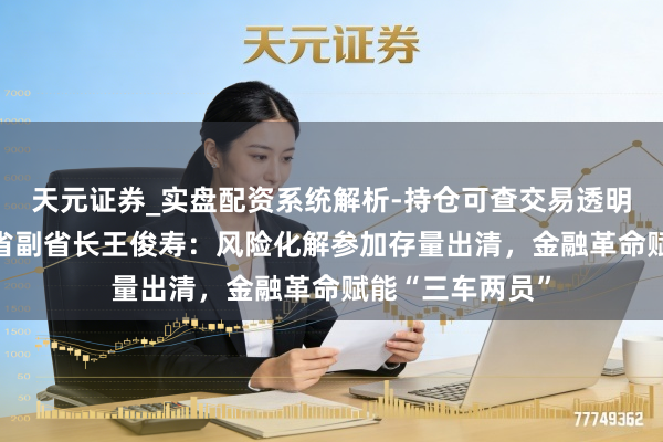 天元证券_实盘配资系统解析-持仓可查交易透明可靠 专访湖南省副省长王俊寿：风险化解参加存量出清，金融革命赋能“三车两员”