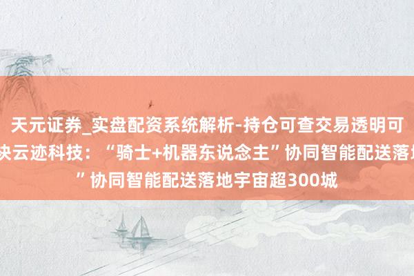 天元证券_实盘配资系统解析-持仓可查交易透明可靠 顺丰同城联袂云迹科技：“骑士+机器东说念主”协同智能配送落地宇宙超300城