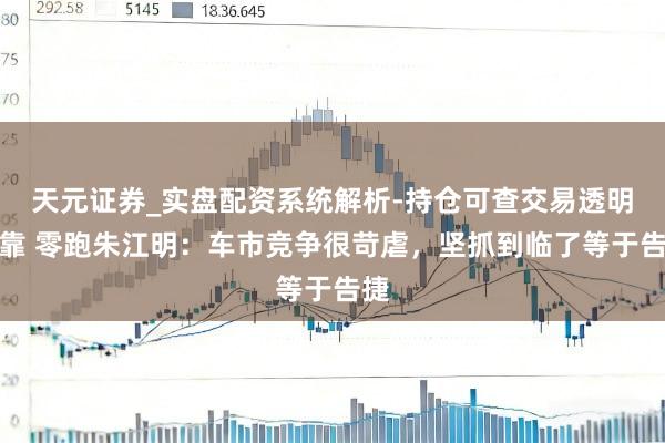 天元证券_实盘配资系统解析-持仓可查交易透明可靠 零跑朱江明:车市竞争很苛虐,坚抓到临了等于告捷