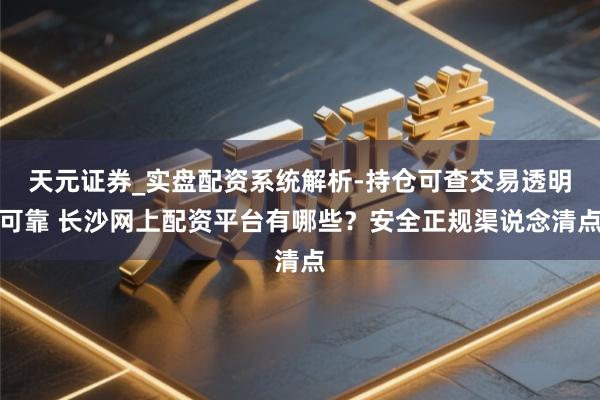 天元证券_实盘配资系统解析-持仓可查交易透明可靠 长沙网上配资平台有哪些？安全正规渠说念清点