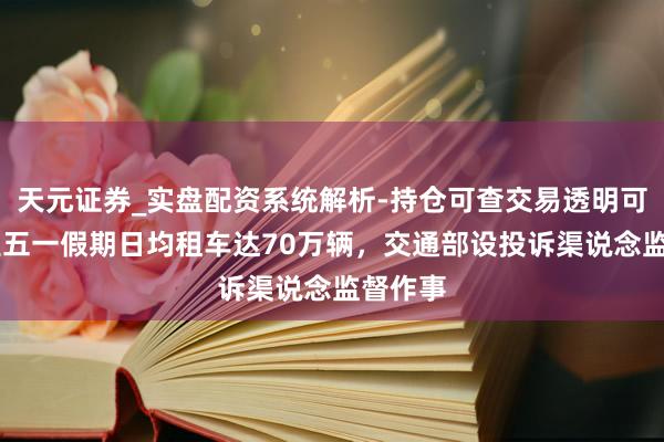 天元证券_实盘配资系统解析-持仓可查交易透明可靠 瞻望五一假期日均租车达70万辆，交通部设投诉渠说念监督作事