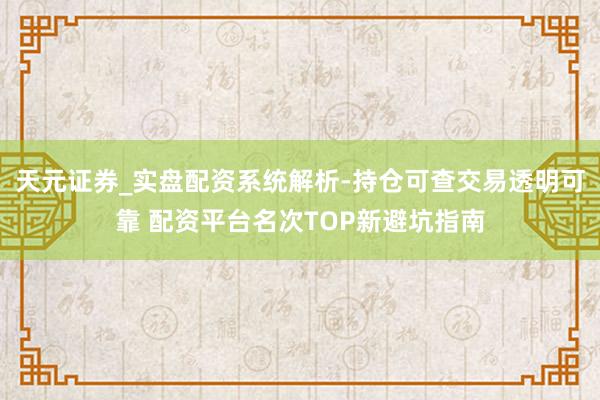 天元证券_实盘配资系统解析-持仓可查交易透明可靠 配资平台名次TOP新避坑指南