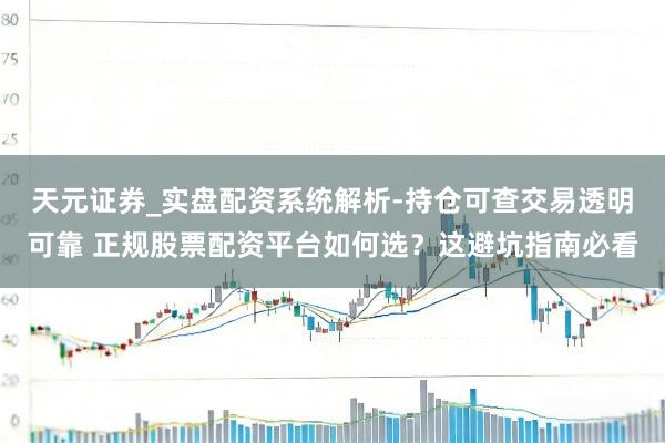 天元证券_实盘配资系统解析-持仓可查交易透明可靠 正规股票配资平台如何选？这避坑指南必看
