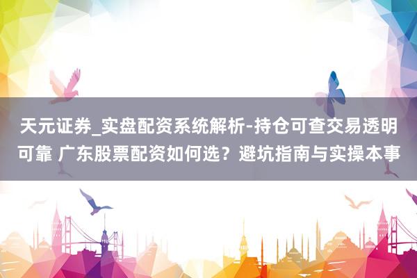 天元证券_实盘配资系统解析-持仓可查交易透明可靠 广东股票配资如何选？避坑指南与实操本事
