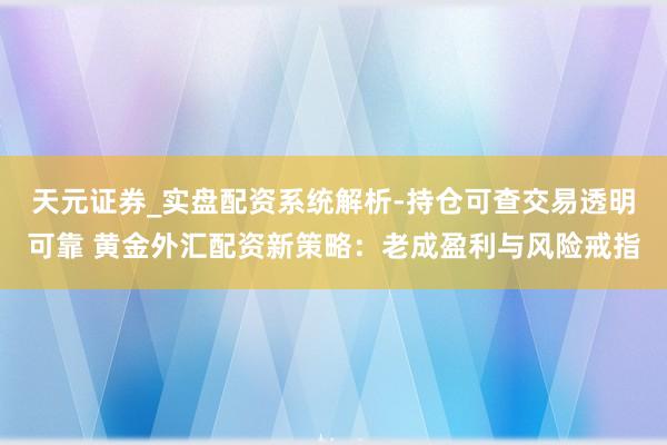 天元证券_实盘配资系统解析-持仓可查交易透明可靠 黄金外汇配资新策略：老成盈利与风险戒指