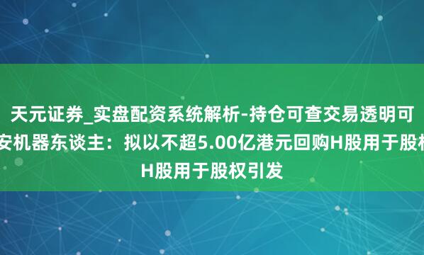 天元证券_实盘配资系统解析-持仓可查交易透明可靠 卧安机器东谈主：拟以不超5.00亿港元回购H股用于股权引发