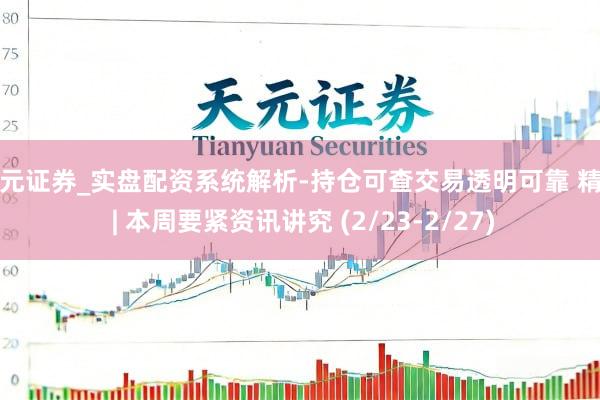 天元证券_实盘配资系统解析-持仓可查交易透明可靠 精选 | 本周要紧资讯讲究 (2/23-2/27)
