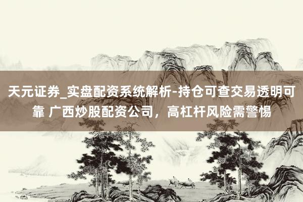 天元证券_实盘配资系统解析-持仓可查交易透明可靠 广西炒股配资公司，高杠杆风险需警惕