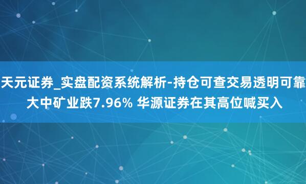 天元证券_实盘配资系统解析-持仓可查交易透明可靠 大中矿业跌7.96% 华源证券在其高位喊买入