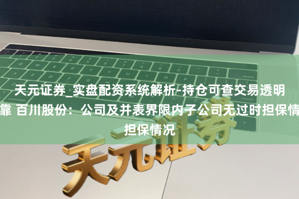 天元证券_实盘配资系统解析-持仓可查交易透明可靠 百川股份：公司及并表界限内子公司无过时担保情况