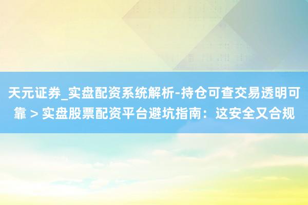 天元证券_实盘配资系统解析-持仓可查交易透明可靠 > 实盘股票配资平台避坑指南：这安全又合规