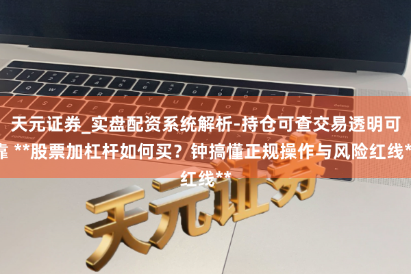 天元证券_实盘配资系统解析-持仓可查交易透明可靠 **股票加杠杆如何买？钟搞懂正规操作与风险红线**