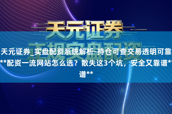 天元证券_实盘配资系统解析-持仓可查交易透明可靠 **配资一流网站怎么选？散失这3个坑，安全又靠谱**