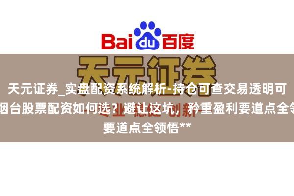 天元证券_实盘配资系统解析-持仓可查交易透明可靠 **烟台股票配资如何选？避让这坑，矜重盈利要道点全领悟**