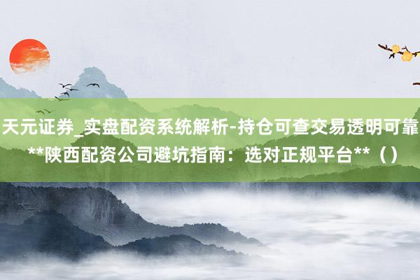 天元证券_实盘配资系统解析-持仓可查交易透明可靠 **陕西配资公司避坑指南：选对正规平台**（）