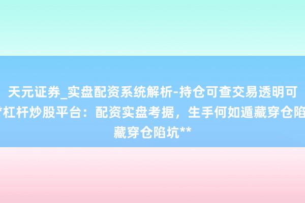 天元证券_实盘配资系统解析-持仓可查交易透明可靠 **杠杆炒股平台：配资实盘考据，生手何如遁藏穿仓陷坑**