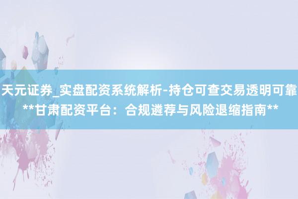 天元证券_实盘配资系统解析-持仓可查交易透明可靠 **甘肃配资平台：合规遴荐与风险退缩指南**