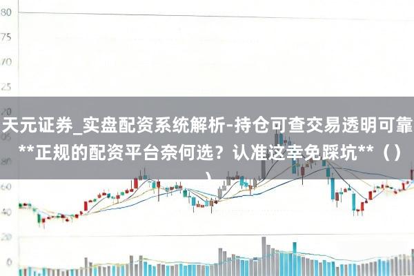 天元证券_实盘配资系统解析-持仓可查交易透明可靠 **正规的配资平台奈何选？认准这幸免踩坑**（）