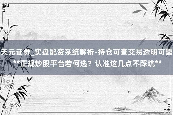 天元证券_实盘配资系统解析-持仓可查交易透明可靠 **正规炒股平台若何选？认准这几点不踩坑**