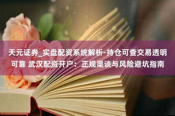 天元证券_实盘配资系统解析-持仓可查交易透明可靠 武汉配资开户：正规渠谈与风险避坑指南